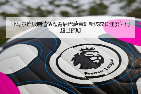亚马尔连续制造话题背后巴萨青训新核成长速度为何超出预期