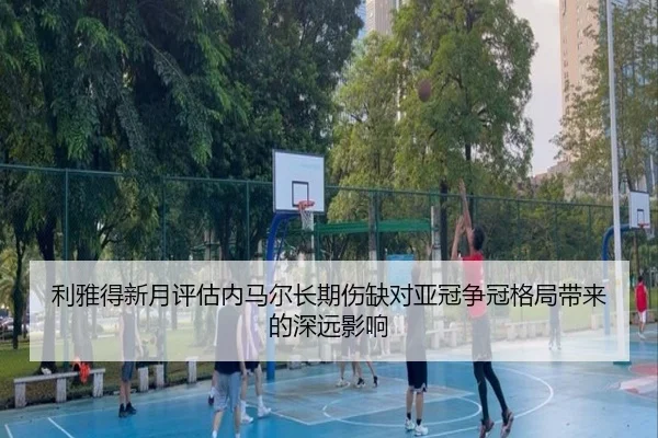 利雅得新月评估内马尔长期伤缺对亚冠争冠格局带来的深远影响